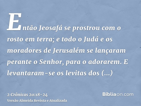 Então Jeosafá se prostrou com o rosto em terra; e todo o Judá e os moradores de Jerusalém se lançaram perante o Senhor, para o adorarem.E levantaram-se os levit