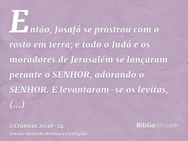 Então, Josafá se prostrou com o rosto em terra; e todo o Judá e os moradores de Jerusalém se lançaram perante o SENHOR, adorando o SENHOR.E levantaram-se os lev