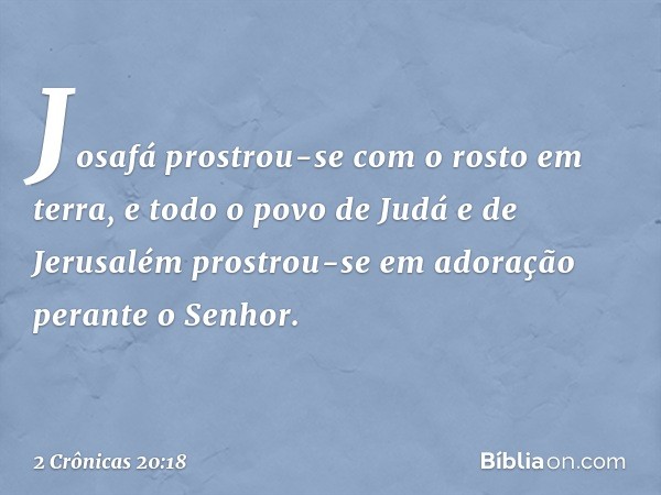 Josafá prostrou-se com o rosto em terra, e todo o povo de Judá e de Jerusalém prostrou-se em adoração perante o Senhor. -- 2 Crônicas 20:18