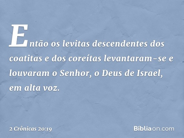 En­tão os levitas descendentes dos coatitas e dos coreítas levantaram-se e louvaram o Senhor, o Deus de Israel, em alta voz. -- 2 Crônicas 20:19