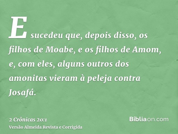 E sucedeu que, depois disso, os filhos de Moabe, e os filhos de Amom, e, com eles, alguns outros dos amonitas vieram à peleja contra Josafá.