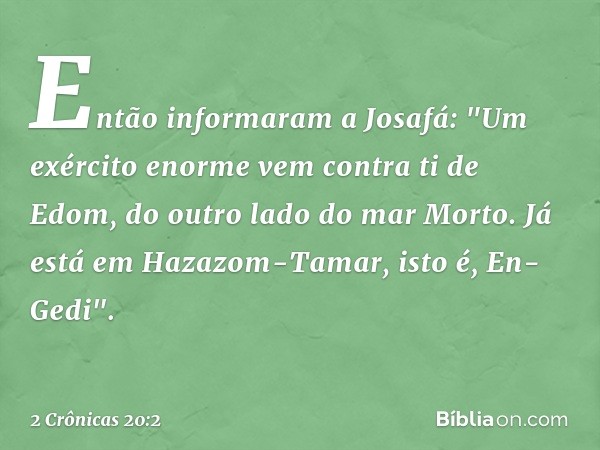 Então informaram a Josafá: "Um exército enor­me vem contra ti de Edom, do outro lado do mar Morto. Já está em Hazazom-Tamar, isto é, En-Gedi". -- 2 Crônicas 20: