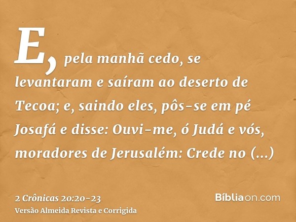 E, pela manhã cedo, se levantaram e saíram ao deserto de Tecoa; e, saindo eles, pôs-se em pé Josafá e disse: Ouvi-me, ó Judá e vós, moradores de Jerusalém: Cred