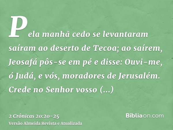 Pela manhã cedo se levantaram saíram ao deserto de Tecoa; ao saírem, Jeosafá pôs-se em pé e disse: Ouvi-me, ó Judá, e vós, moradores de Jerusalém. Crede no Senh