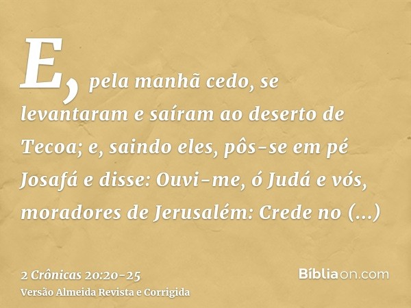 E, pela manhã cedo, se levantaram e saíram ao deserto de Tecoa; e, saindo eles, pôs-se em pé Josafá e disse: Ouvi-me, ó Judá e vós, moradores de Jerusalém: Cred