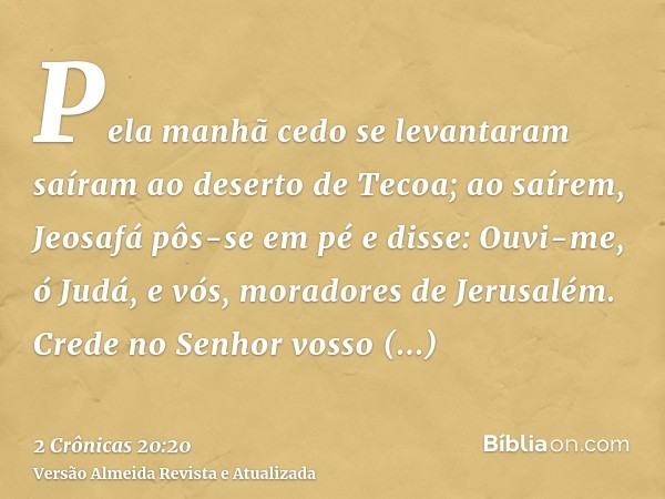 Pela manhã cedo se levantaram saíram ao deserto de Tecoa; ao saírem, Jeosafá pôs-se em pé e disse: Ouvi-me, ó Judá, e vós, moradores de Jerusalém. Crede no Senh