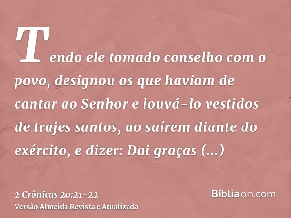 Tendo ele tomado conselho com o povo, designou os que haviam de cantar ao Senhor e louvá-lo vestidos de trajes santos, ao saírem diante do exército, e dizer: Da