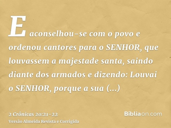 E aconselhou-se com o povo e ordenou cantores para o SENHOR, que louvassem a majestade santa, saindo diante dos armados e dizendo: Louvai o SENHOR, porque a sua