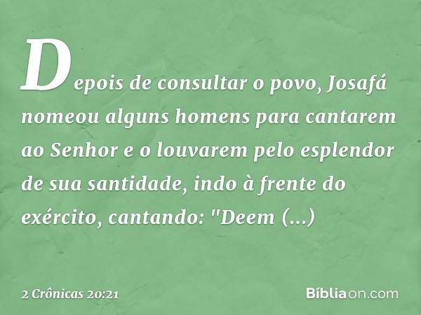 Depois de consultar o povo, Josafá nomeou alguns homens para cantarem ao Senhor e o louvarem pelo esplendor de sua santidade, indo à frente do exército, cantand