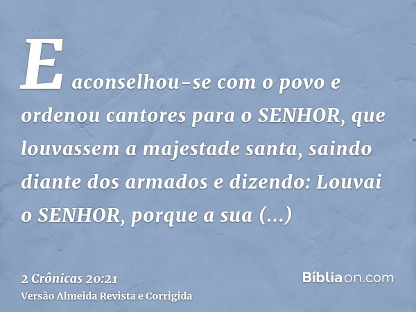 E aconselhou-se com o povo e ordenou cantores para o SENHOR, que louvassem a majestade santa, saindo diante dos armados e dizendo: Louvai o SENHOR, porque a sua