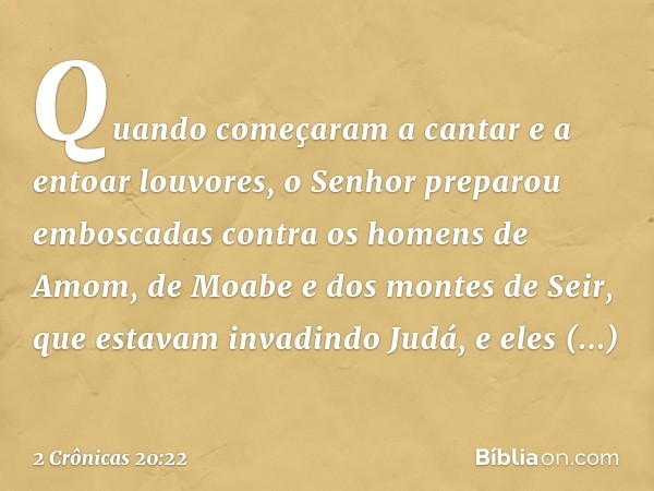 Quando começaram a cantar e a entoar louvores, o Senhor preparou emboscadas contra os homens de Amom, de Moabe e dos montes de Seir, que estavam invadindo Judá,