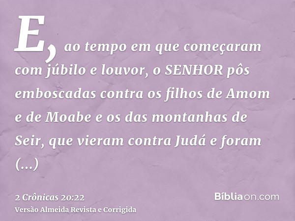 E, ao tempo em que começaram com júbilo e louvor, o SENHOR pôs emboscadas contra os filhos de Amom e de Moabe e os das montanhas de Seir, que vieram contra Judá