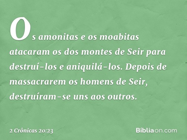 Os amonitas e os moabitas atacaram os dos montes de Seir para destruí-los e aniquilá-los. Depois de massacrarem os ho­mens de Seir, destruíram-se uns aos outros