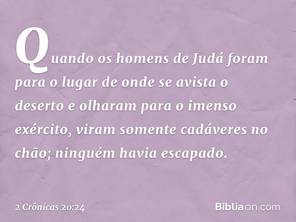 Quando os homens de Judá foram para o lugar de onde se avista o deserto e olha­ram para o imenso exército, viram somente cadáveres no chão; ninguém havia escapa