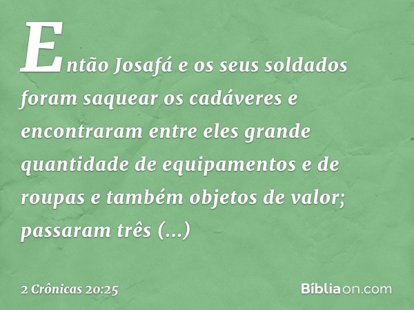 Então Josafá e os seus soldados foram saquear os cadáveres e encontraram entre eles grande quantidade de equipamentos e de roupas e também objetos de valor; pas