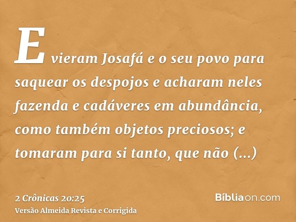 E vieram Josafá e o seu povo para saquear os despojos e acharam neles fazenda e cadáveres em abundância, como também objetos preciosos; e tomaram para si tanto,