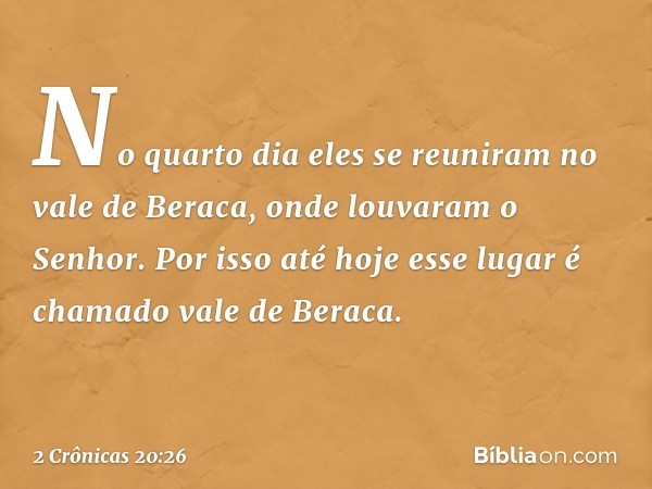 No quarto dia eles se reuniram no vale de Beraca, onde louvaram o Senhor. Por isso até hoje esse lugar é chamado vale de Beraca. -- 2 Crônicas 20:26