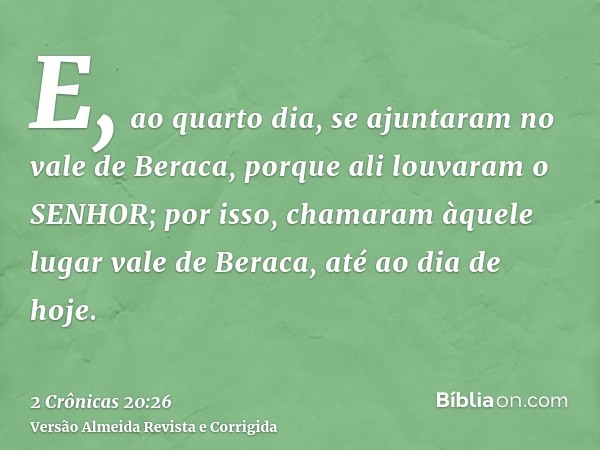 E, ao quarto dia, se ajuntaram no vale de Beraca, porque ali louvaram o SENHOR; por isso, chamaram àquele lugar vale de Beraca, até ao dia de hoje.