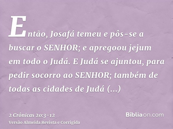 Então, Josafá temeu e pôs-se a buscar o SENHOR; e apregoou jejum em todo o Judá.E Judá se ajuntou, para pedir socorro ao SENHOR; também de todas as cidades de J