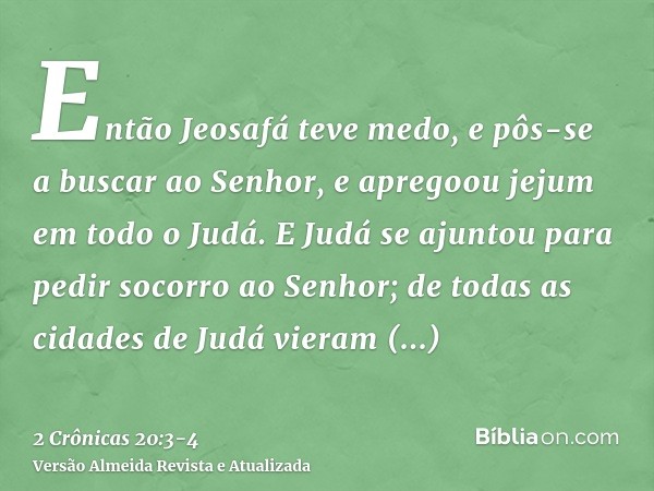 Então Jeosafá teve medo, e pôs-se a buscar ao Senhor, e apregoou jejum em todo o Judá.E Judá se ajuntou para pedir socorro ao Senhor; de todas as cidades de Jud