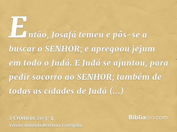 Então, Josafá temeu e pôs-se a buscar o SENHOR; e apregoou jejum em todo o Judá.E Judá se ajuntou, para pedir socorro ao SENHOR; também de todas as cidades de J