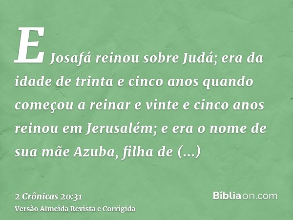 E Josafá reinou sobre Judá; era da idade de trinta e cinco anos quando começou a reinar e vinte e cinco anos reinou em Jerusalém; e era o nome de sua mãe Azuba,