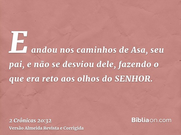 E andou nos caminhos de Asa, seu pai, e não se desviou dele, fazendo o que era reto aos olhos do SENHOR.