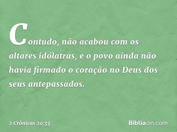 Con­tudo, não acabou com os altares idólatras, e o povo ainda não havia firmado o coração no Deus dos seus antepassados. -- 2 Crônicas 20:33