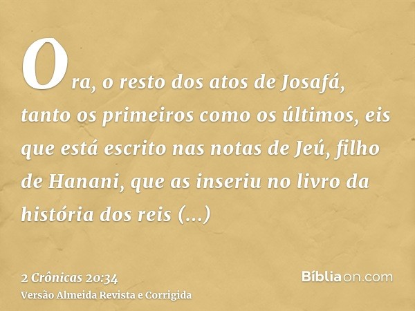 Ora, o resto dos atos de Josafá, tanto os primeiros como os últimos, eis que está escrito nas notas de Jeú, filho de Hanani, que as inseriu no livro da história