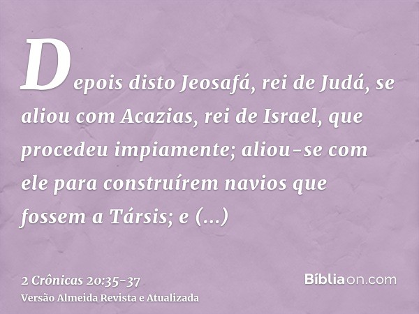 Depois disto Jeosafá, rei de Judá, se aliou com Acazias, rei de Israel, que procedeu impiamente;aliou-se com ele para construírem navios que fossem a Társis; e 