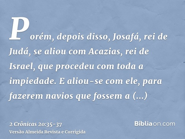 Porém, depois disso, Josafá, rei de Judá, se aliou com Acazias, rei de Israel, que procedeu com toda a impiedade.E aliou-se com ele, para fazerem navios que fos