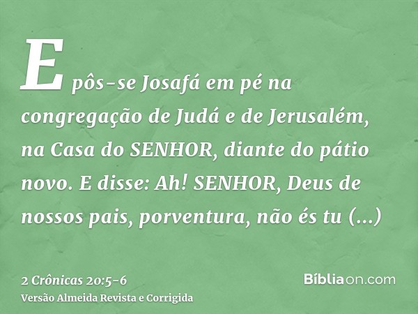 E pôs-se Josafá em pé na congregação de Judá e de Jerusalém, na Casa do SENHOR, diante do pátio novo.E disse: Ah! SENHOR, Deus de nossos pais, porventura, não é