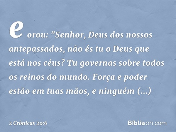 e orou:
"Senhor, Deus dos nossos antepassados, não és tu o Deus que está nos céus? Tu governas sobre todos os reinos do mundo. Força e poder estão em tuas mãos,