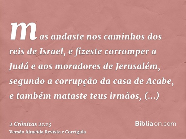 mas andaste nos caminhos dos reis de Israel, e fizeste corromper a Judá e aos moradores de Jerusalém, segundo a corrupção da casa de Acabe, e também mataste teu