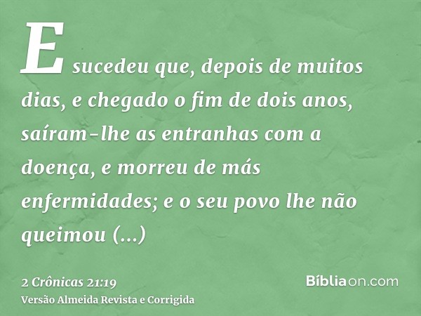 E sucedeu que, depois de muitos dias, e chegado o fim de dois anos, saíram-lhe as entranhas com a doença, e morreu de más enfermidades; e o seu povo lhe não que