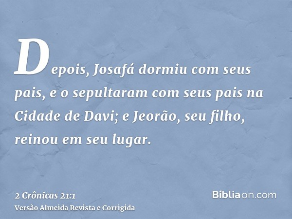 Depois, Josafá dormiu com seus pais, e o sepultaram com seus pais na Cidade de Davi; e Jeorão, seu filho, reinou em seu lugar.