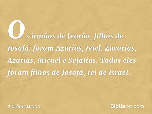 Os ir­mãos de Jeorão, filhos de Josafá, foram Azarias, Jeiel, Zacarias, Azarias, Micael e Sefatias. Todos eles foram filhos de Josafá, rei de Israel. -- 2 Crôni