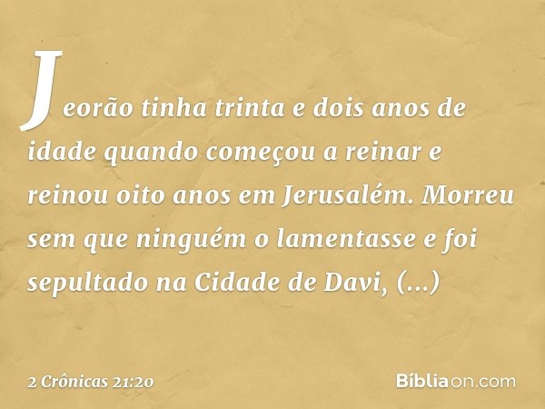 Jeorão tinha trinta e dois anos de idade quando começou a reinar e reinou oito anos em Jerusalém. Morreu sem que ninguém o lamentasse e foi sepultado na Cidade 