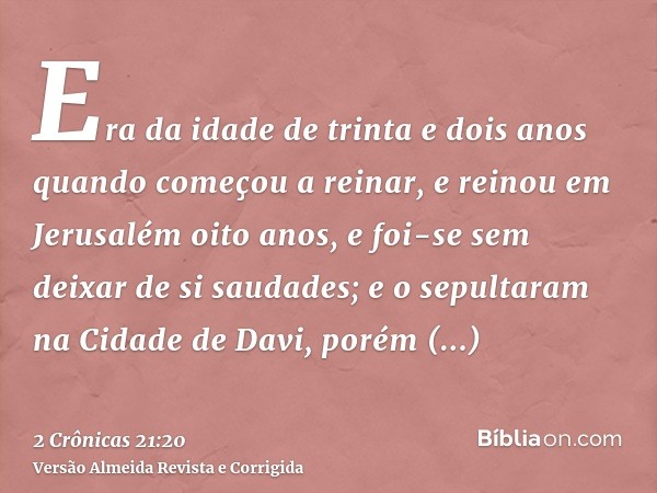 Era da idade de trinta e dois anos quando começou a reinar, e reinou em Jerusalém oito anos, e foi-se sem deixar de si saudades; e o sepultaram na Cidade de Dav