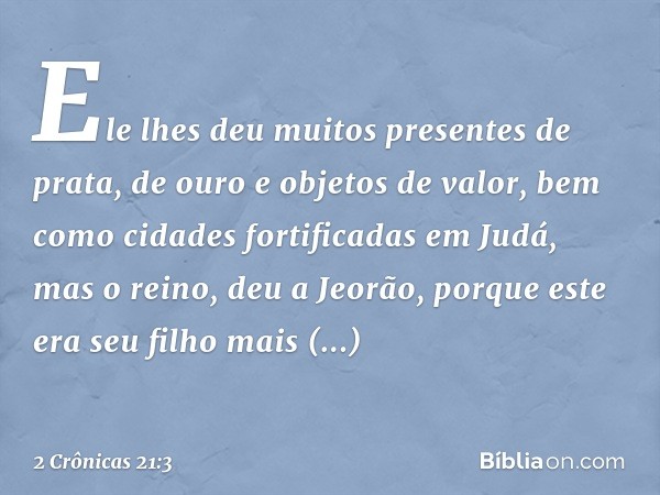 Ele lhes deu muitos presentes de prata, de ouro e objetos de valor, bem como cidades fortificadas em Judá, mas o reino, deu a Jeorão, porque este era seu filho 