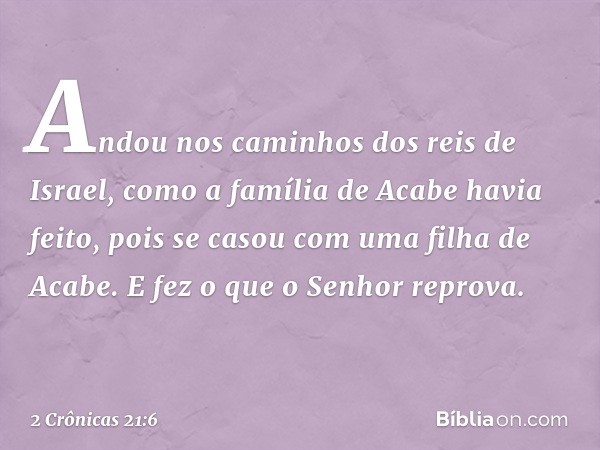 An­dou nos caminhos dos reis de Israel, como a família de Acabe havia feito, pois se casou com uma filha de Acabe. E fez o que o Senhor reprova. -- 2 Crônicas 2