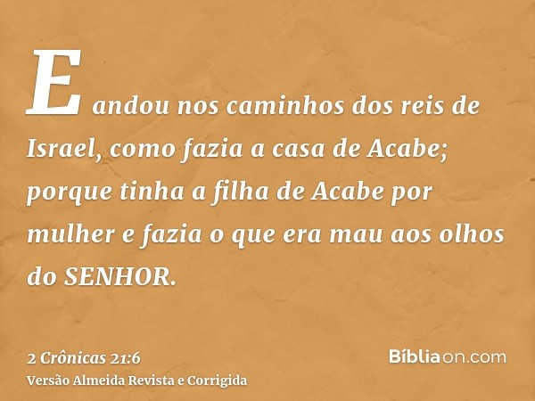 E andou nos caminhos dos reis de Israel, como fazia a casa de Acabe; porque tinha a filha de Acabe por mulher e fazia o que era mau aos olhos do SENHOR.