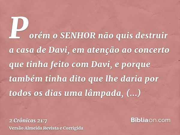 Porém o SENHOR não quis destruir a casa de Davi, em atenção ao concerto que tinha feito com Davi, e porque também tinha dito que lhe daria por todos os dias uma