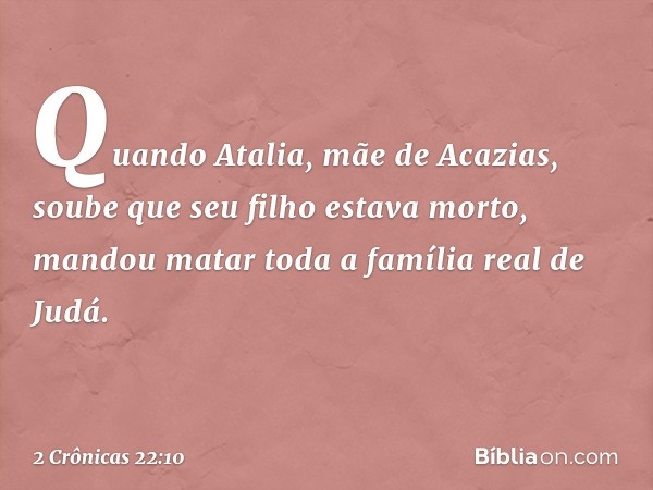 Quando Atalia, mãe de Acazias, soube que seu filho estava morto, mandou matar toda a família real de Judá. -- 2 Crônicas 22:10