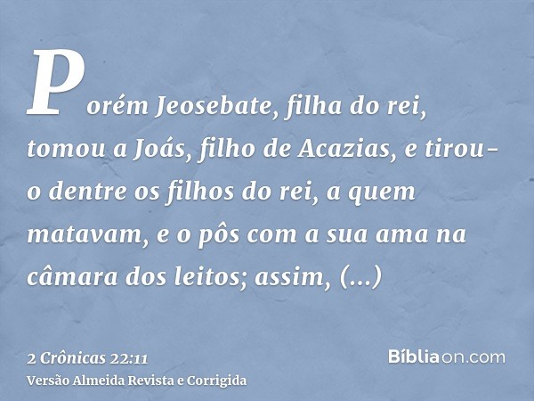 Porém Jeosebate, filha do rei, tomou a Joás, filho de Acazias, e tirou-o dentre os filhos do rei, a quem matavam, e o pôs com a sua ama na câmara dos leitos; as