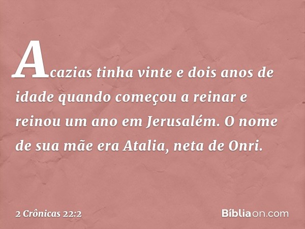 Acazias tinha vinte e dois anos de idade quando começou a reinar e reinou um ano em Jerusalém. O nome de sua mãe era Atalia, neta de Onri. -- 2 Crônicas 22:2