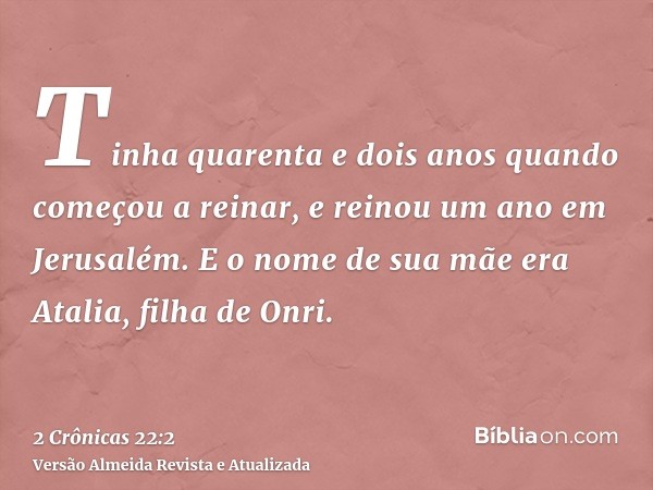 Tinha quarenta e dois anos quando começou a reinar, e reinou um ano em Jerusalém. E o nome de sua mãe era Atalia, filha de Onri.