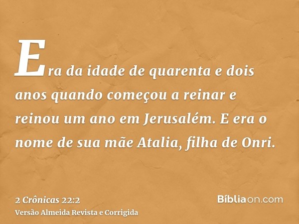 Era da idade de quarenta e dois anos quando começou a reinar e reinou um ano em Jerusalém. E era o nome de sua mãe Atalia, filha de Onri.