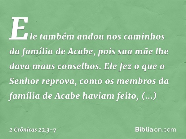 Ele também andou nos caminhos da família de Acabe, pois sua mãe lhe dava maus conselhos. Ele fez o que o Senhor reprova, como os membros da família de Acabe hav
