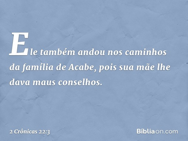 Ele também andou nos caminhos da família de Acabe, pois sua mãe lhe dava maus conselhos. -- 2 Crônicas 22:3